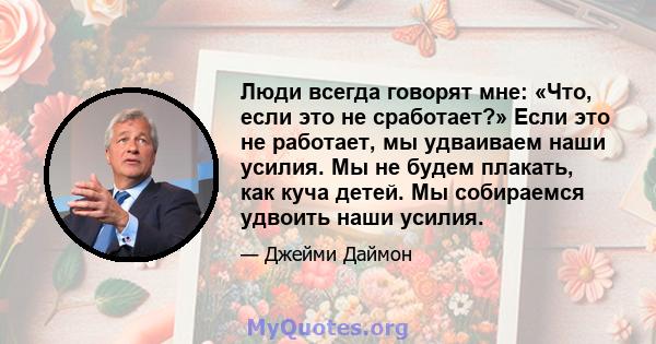 Люди всегда говорят мне: «Что, если это не сработает?» Если это не работает, мы удваиваем наши усилия. Мы не будем плакать, как куча детей. Мы собираемся удвоить наши усилия.