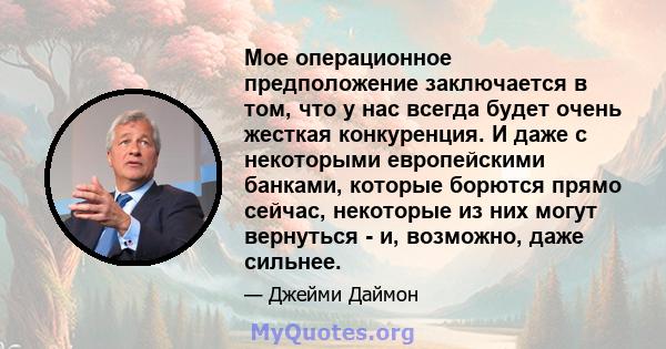 Мое операционное предположение заключается в том, что у нас всегда будет очень жесткая конкуренция. И даже с некоторыми европейскими банками, которые борются прямо сейчас, некоторые из них могут вернуться - и, возможно, 