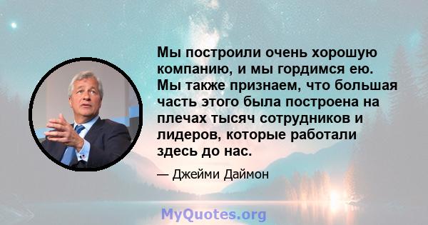 Мы построили очень хорошую компанию, и мы гордимся ею. Мы также признаем, что большая часть этого была построена на плечах тысяч сотрудников и лидеров, которые работали здесь до нас.