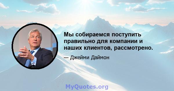 Мы собираемся поступить правильно для компании и наших клиентов, рассмотрено.