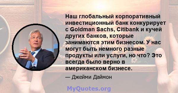 Наш глобальный корпоративный инвестиционный банк конкурирует с Goldman Sachs, Citibank и кучей других банков, которые занимаются этим бизнесом. У нас могут быть немного разные продукты или услуги, но что? Это всегда