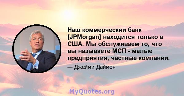 Наш коммерческий банк [JPMorgan] находится только в США. Мы обслуживаем то, что вы называете МСП - малые предприятия, частные компании.