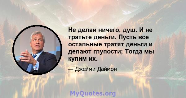 Не делай ничего, душ. И не тратьте деньги. Пусть все остальные тратят деньги и делают глупости; Тогда мы купим их.