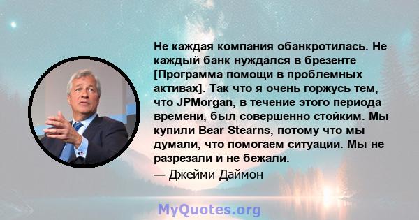 Не каждая компания обанкротилась. Не каждый банк нуждался в брезенте [Программа помощи в проблемных активах]. Так что я очень горжусь тем, что JPMorgan, в течение этого периода времени, был совершенно стойким. Мы купили 