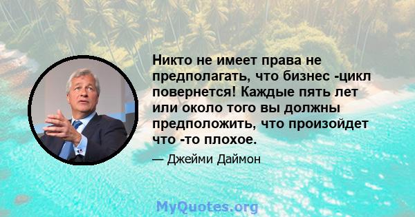 Никто не имеет права не предполагать, что бизнес -цикл повернется! Каждые пять лет или около того вы должны предположить, что произойдет что -то плохое.