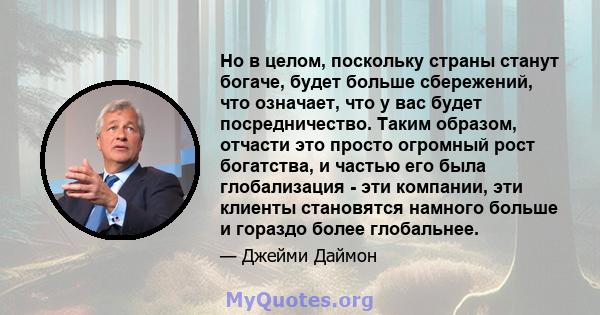 Но в целом, поскольку страны станут богаче, будет больше сбережений, что означает, что у вас будет посредничество. Таким образом, отчасти это просто огромный рост богатства, и частью его была глобализация - эти