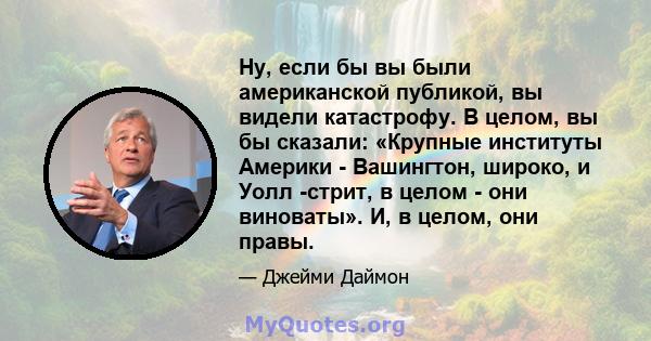 Ну, если бы вы были американской публикой, вы видели катастрофу. В целом, вы бы сказали: «Крупные институты Америки - Вашингтон, широко, и Уолл -стрит, в целом - они виноваты». И, в целом, они правы.