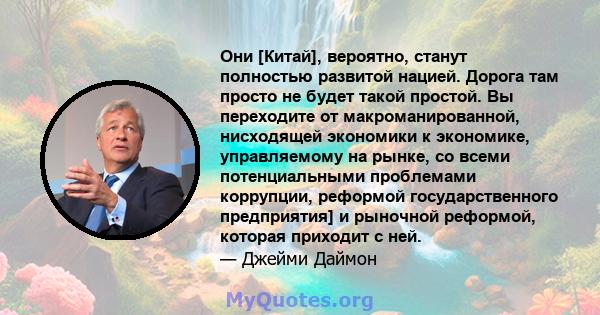 Они [Китай], вероятно, станут полностью развитой нацией. Дорога там просто не будет такой простой. Вы переходите от макроманированной, нисходящей экономики к экономике, управляемому на рынке, со всеми потенциальными