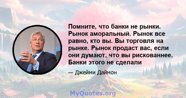 Помните, что банки не рынки. Рынок аморальный. Рынок все равно, кто вы. Вы торговля на рынке. Рынок продаст вас, если они думают, что вы рискованнее. Банки этого не сделали