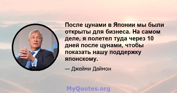 После цунами в Японии мы были открыты для бизнеса. На самом деле, я полетел туда через 10 дней после цунами, чтобы показать нашу поддержку японскому.