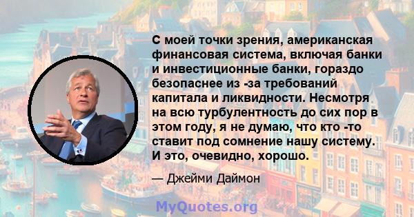 С моей точки зрения, американская финансовая система, включая банки и инвестиционные банки, гораздо безопаснее из -за требований капитала и ликвидности. Несмотря на всю турбулентность до сих пор в этом году, я не думаю, 