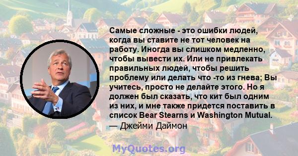 Самые сложные - это ошибки людей, когда вы ставите не тот человек на работу. Иногда вы слишком медленно, чтобы вывести их. Или не привлекать правильных людей, чтобы решить проблему или делать что -то из гнева; Вы