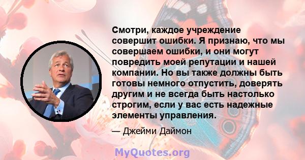 Смотри, каждое учреждение совершит ошибки. Я признаю, что мы совершаем ошибки, и они могут повредить моей репутации и нашей компании. Но вы также должны быть готовы немного отпустить, доверять другим и не всегда быть