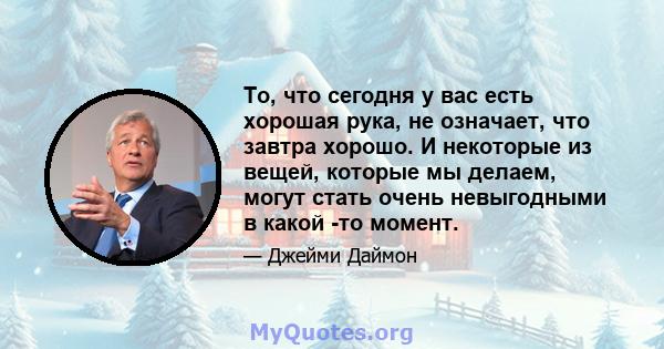 То, что сегодня у вас есть хорошая рука, не означает, что завтра хорошо. И некоторые из вещей, которые мы делаем, могут стать очень невыгодными в какой -то момент.