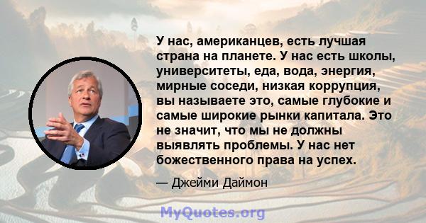 У нас, американцев, есть лучшая страна на планете. У нас есть школы, университеты, еда, вода, энергия, мирные соседи, низкая коррупция, вы называете это, самые глубокие и самые широкие рынки капитала. Это не значит, что 