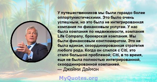 У путешественников мы были гораздо более оппортунистическими. Это было очень успешным, но это была не интегрированная компания по финансовым услугам. У нас была компания по недвижимости, компания Life Company,