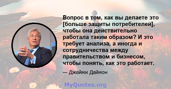 Вопрос в том, как вы делаете это [больше защиты потребителей], чтобы она действительно работала таким образом? И это требует анализа, а иногда и сотрудничества между правительством и бизнесом, чтобы понять, как это