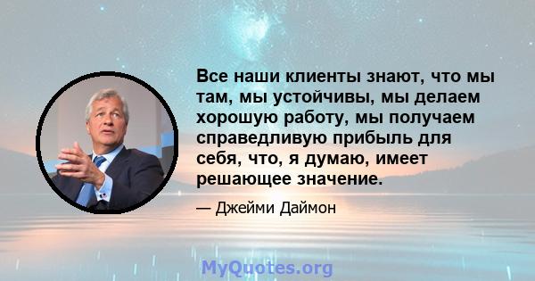 Все наши клиенты знают, что мы там, мы устойчивы, мы делаем хорошую работу, мы получаем справедливую прибыль для себя, что, я думаю, имеет решающее значение.