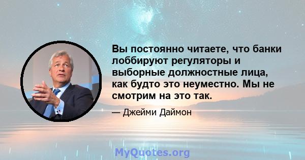 Вы постоянно читаете, что банки лоббируют регуляторы и выборные должностные лица, как будто это неуместно. Мы не смотрим на это так.