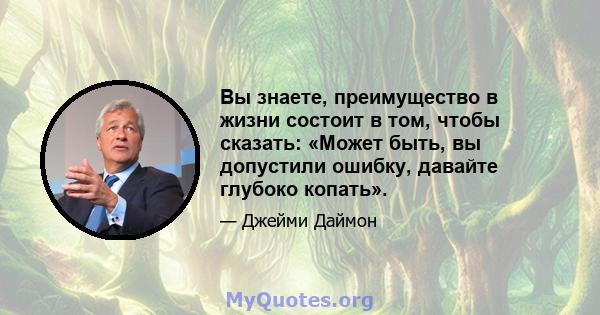 Вы знаете, преимущество в жизни состоит в том, чтобы сказать: «Может быть, вы допустили ошибку, давайте глубоко копать».