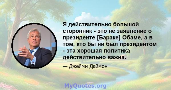 Я действительно большой сторонник - это не заявление о президенте [Бараке] Обаме, а в том, кто бы ни был президентом - эта хорошая политика действительно важна.