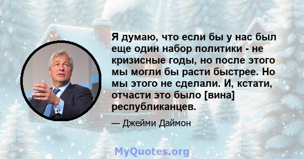 Я думаю, что если бы у нас был еще один набор политики - не кризисные годы, но после этого мы могли бы расти быстрее. Но мы этого не сделали. И, кстати, отчасти это было [вина] республиканцев.