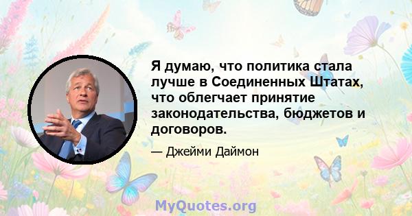 Я думаю, что политика стала лучше в Соединенных Штатах, что облегчает принятие законодательства, бюджетов и договоров.