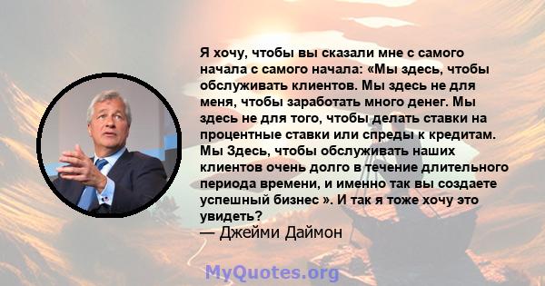 Я хочу, чтобы вы сказали мне с самого начала с самого начала: «Мы здесь, чтобы обслуживать клиентов. Мы здесь не для меня, чтобы заработать много денег. Мы здесь не для того, чтобы делать ставки на процентные ставки или 