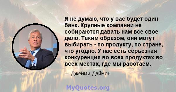 Я не думаю, что у вас будет один банк. Крупные компании не собираются давать нам все свое дело. Таким образом, они могут выбирать - по продукту, по стране, что угодно. У нас есть серьезная конкуренция во всех продуктах