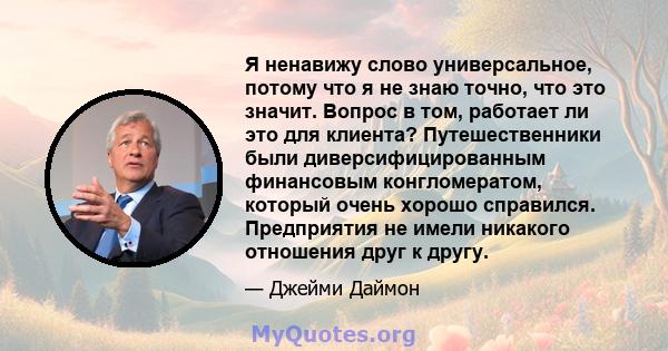 Я ненавижу слово универсальное, потому что я не знаю точно, что это значит. Вопрос в том, работает ли это для клиента? Путешественники были диверсифицированным финансовым конгломератом, который очень хорошо справился.