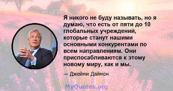 Я никого не буду называть, но я думаю, что есть от пяти до 10 глобальных учреждений, которые станут нашими основными конкурентами по всем направлениям. Они приспосабливаются к этому новому миру, как и мы.