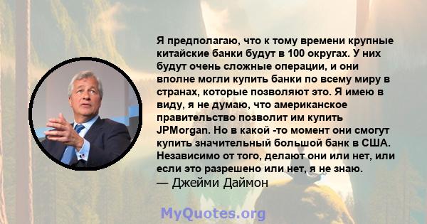 Я предполагаю, что к тому времени крупные китайские банки будут в 100 округах. У них будут очень сложные операции, и они вполне могли купить банки по всему миру в странах, которые позволяют это. Я имею в виду, я не