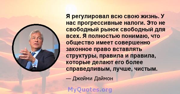 Я регулировал всю свою жизнь. У нас прогрессивные налоги. Это не свободный рынок свободный для всех. Я полностью понимаю, что общество имеет совершенно законное право вставлять структуры, правила и правила, которые