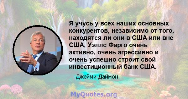 Я учусь у всех наших основных конкурентов, независимо от того, находятся ли они в США или вне США, Уэллс Фарго очень активно, очень агрессивно и очень успешно строит свой инвестиционный банк США.