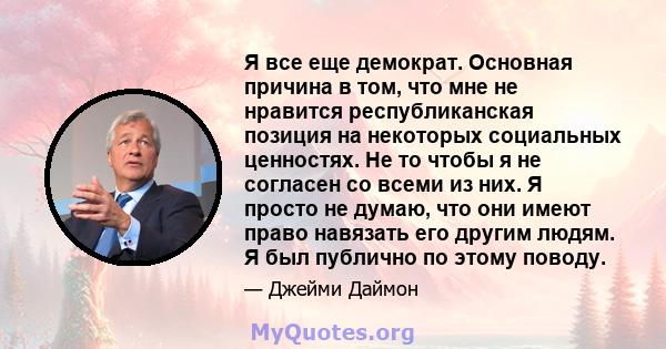 Я все еще демократ. Основная причина в том, что мне не нравится республиканская позиция на некоторых социальных ценностях. Не то чтобы я не согласен со всеми из них. Я просто не думаю, что они имеют право навязать его