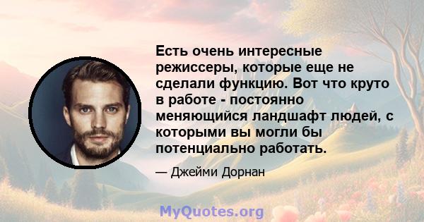 Есть очень интересные режиссеры, которые еще не сделали функцию. Вот что круто в работе - постоянно меняющийся ландшафт людей, с которыми вы могли бы потенциально работать.