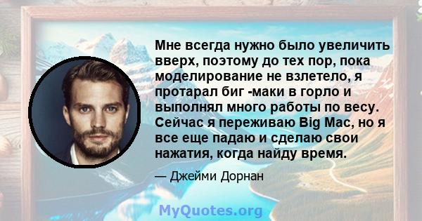 Мне всегда нужно было увеличить вверх, поэтому до тех пор, пока моделирование не взлетело, я протарал биг -маки в горло и выполнял много работы по весу. Сейчас я переживаю Big Mac, но я все еще падаю и сделаю свои