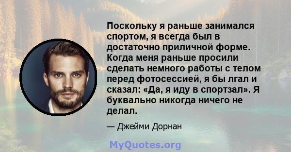 Поскольку я раньше занимался спортом, я всегда был в достаточно приличной форме. Когда меня раньше просили сделать немного работы с телом перед фотосессией, я бы лгал и сказал: «Да, я иду в спортзал». Я буквально