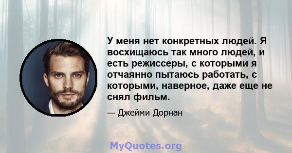 У меня нет конкретных людей. Я восхищаюсь так много людей, и есть режиссеры, с которыми я отчаянно пытаюсь работать, с которыми, наверное, даже еще не снял фильм.