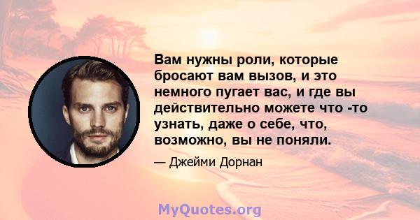 Вам нужны роли, которые бросают вам вызов, и это немного пугает вас, и где вы действительно можете что -то узнать, даже о себе, что, возможно, вы не поняли.