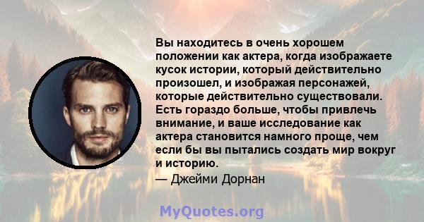 Вы находитесь в очень хорошем положении как актера, когда изображаете кусок истории, который действительно произошел, и изображая персонажей, которые действительно существовали. Есть гораздо больше, чтобы привлечь