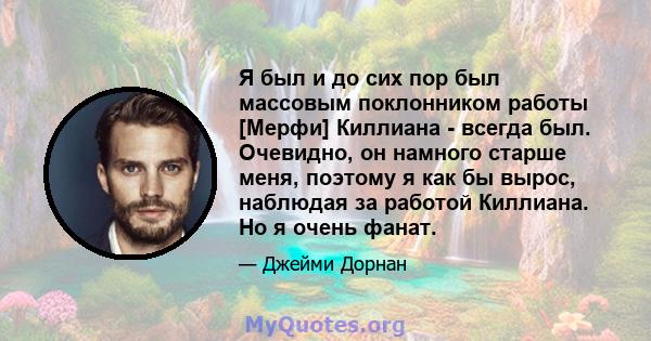 Я был и до сих пор был массовым поклонником работы [Мерфи] Киллиана - всегда был. Очевидно, он намного старше меня, поэтому я как бы вырос, наблюдая за работой Киллиана. Но я очень фанат.