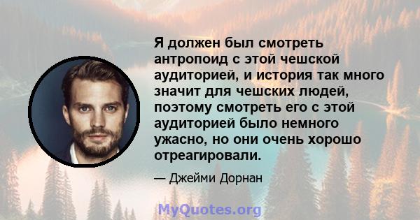 Я должен был смотреть антропоид с этой чешской аудиторией, и история так много значит для чешских людей, поэтому смотреть его с этой аудиторией было немного ужасно, но они очень хорошо отреагировали.