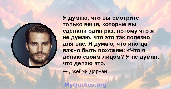 Я думаю, что вы смотрите только вещи, которые вы сделали один раз, потому что я не думаю, что это так полезно для вас. Я думаю, что иногда важно быть похожим: «Что я делаю своим лицом? Я не думал, что делаю это.