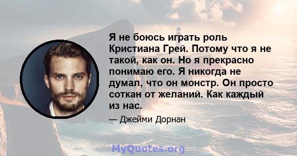 Я не боюсь играть роль Кристиана Грей. Потому что я не такой, как он. Но я прекрасно понимаю его. Я никогда не думал, что он монстр. Он просто соткан от желаний. Как каждый из нас.