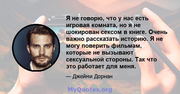 Я не говорю, что у нас есть игровая комната, но я не шокирован сексом в книге. Очень важно рассказать историю. Я не могу поверить фильмам, которые не вызывают сексуальной стороны. Так что это работает для меня.