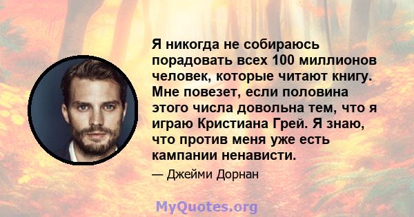 Я никогда не собираюсь порадовать всех 100 миллионов человек, которые читают книгу. Мне повезет, если половина этого числа довольна тем, что я играю Кристиана Грей. Я знаю, что против меня уже есть кампании ненависти.