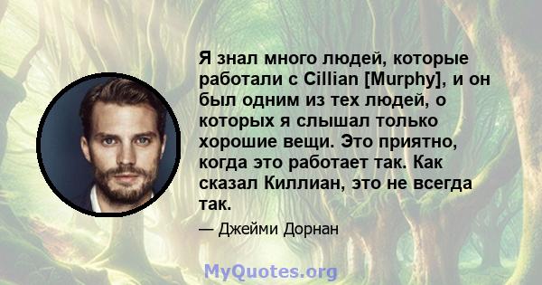 Я знал много людей, которые работали с Cillian [Murphy], и он был одним из тех людей, о которых я слышал только хорошие вещи. Это приятно, когда это работает так. Как сказал Киллиан, это не всегда так.