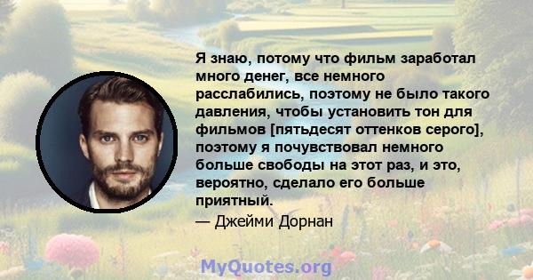 Я знаю, потому что фильм заработал много денег, все немного расслабились, поэтому не было такого давления, чтобы установить тон для фильмов [пятьдесят оттенков серого], поэтому я почувствовал немного больше свободы на