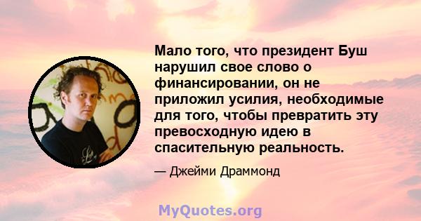 Мало того, что президент Буш нарушил свое слово о финансировании, он не приложил усилия, необходимые для того, чтобы превратить эту превосходную идею в спасительную реальность.